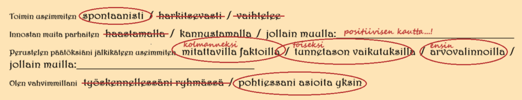 Elinan vastaukset ovat:
Toimin useimmiten spontaanisti.
Innostan muita parhaiten kannustamalla. Positiivisen kautta..
Perustelen päätöksiäni jälkikäteen useimmiten ensin arvovalinnoilla, toiseksi tunnetason vaikutuksilla ja kolmanneksi mitattavilla faktoilla. 
Olen vahvimmillani yksin asioita pohtiessa (verrattuna työskentelyyn ryhmässä).