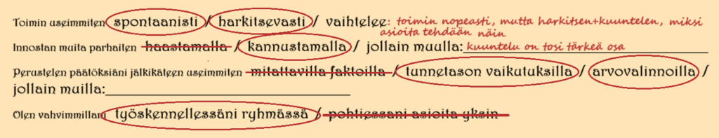 Johanna L:n vastaukset ovat:
Useimmiten toimintatapani on spontaanin ja harkitsevan välimuoto: toimin nopeasti, mutta harkitsen ja kuuntelen, miksi asioita tehdään näin.
Innostan muita parhaiten kannustamalla: kuuntelu on tosi tärkeä osa.
Perustelen päätöksiäni jälkikäteen useimmiten tunnetason vaikutuksilla ja arvovalinnoilla.
Olen vahvimmillani työskennellessäni ryhmässä (verrattuna yksin asioiden pohtimiseen).